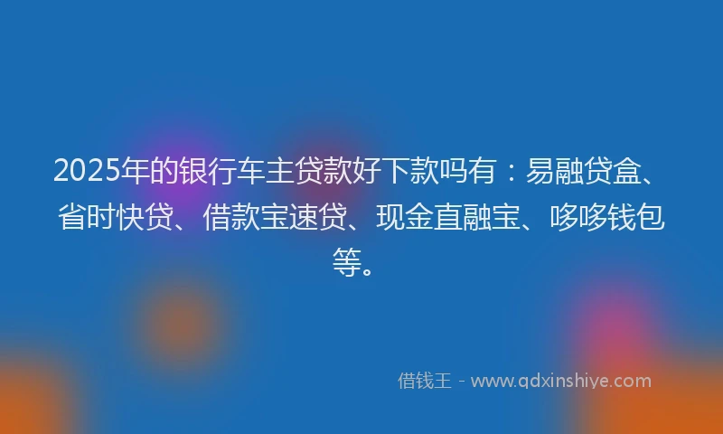 2025年的银行车主贷款好下款吗有：易融贷盒、省时快贷、借款宝速贷、现金直融宝、哆哆钱包等。