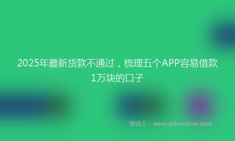 2025年最新货款不通过，梳理五个APP容易借款1万块的口子