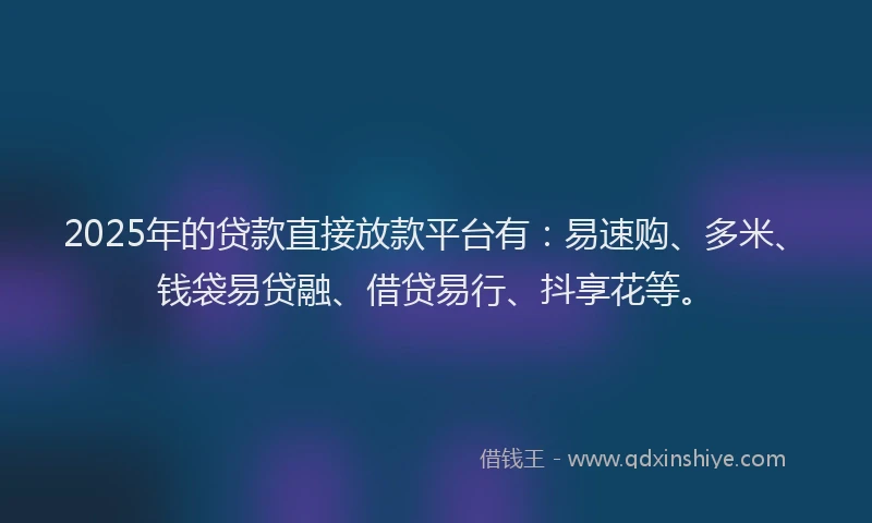 2025年的贷款直接放款平台有：易速购、多米、钱袋易贷融、借贷易行、抖享花等。