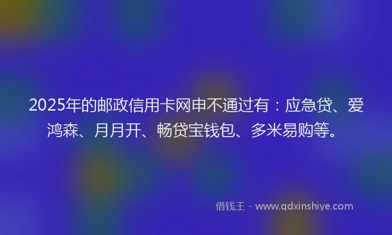 2025年的邮政信用卡网申不通过有：应急贷、爱鸿森、月月开、畅贷宝钱包、多米易购等。