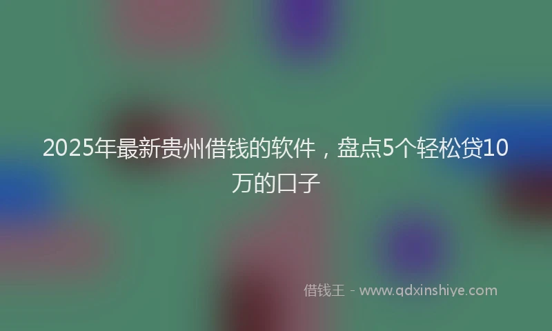 2025年最新贵州借钱的软件，盘点5个轻松贷10万的口子