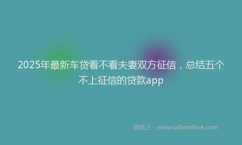 2025年最新车贷看不看夫妻双方征信，总结五个不上征信的贷款app