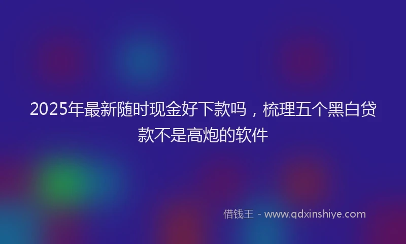 2025年最新随时现金好下款吗，梳理五个黑白贷款不是高炮的软件