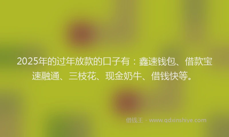 2025年的过年放款的口子有：鑫速钱包、借款宝速融通、三枝花、现金奶牛、借钱快等。