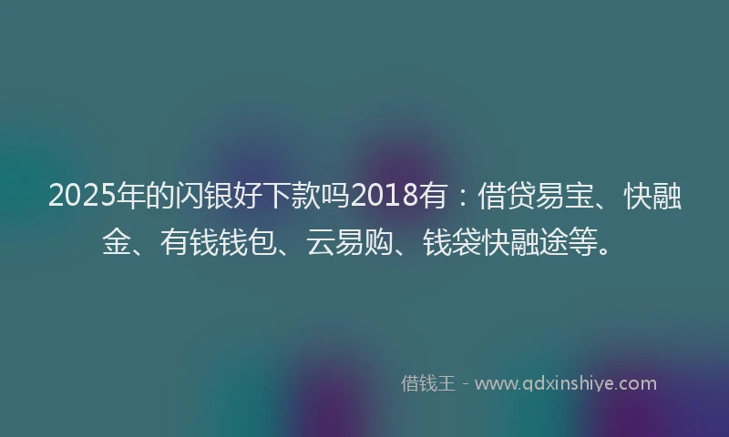 2025年的闪银好下款吗2018有：借贷易宝、快融金、有钱钱包、云易购、钱袋快融途等。