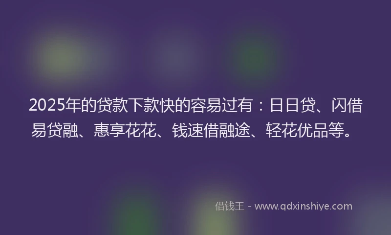 2025年的贷款下款快的容易过有：日日贷、闪借易贷融、惠享花花、钱速借融途、轻花优品等。
