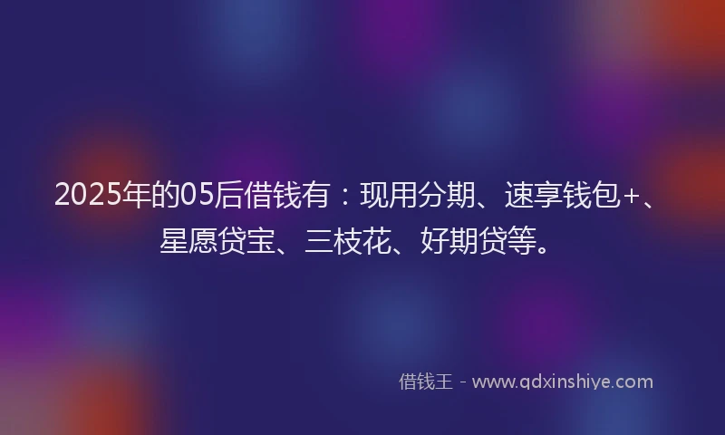 2025年的05后借钱有：现用分期、速享钱包+、星愿贷宝、三枝花、好期贷等。