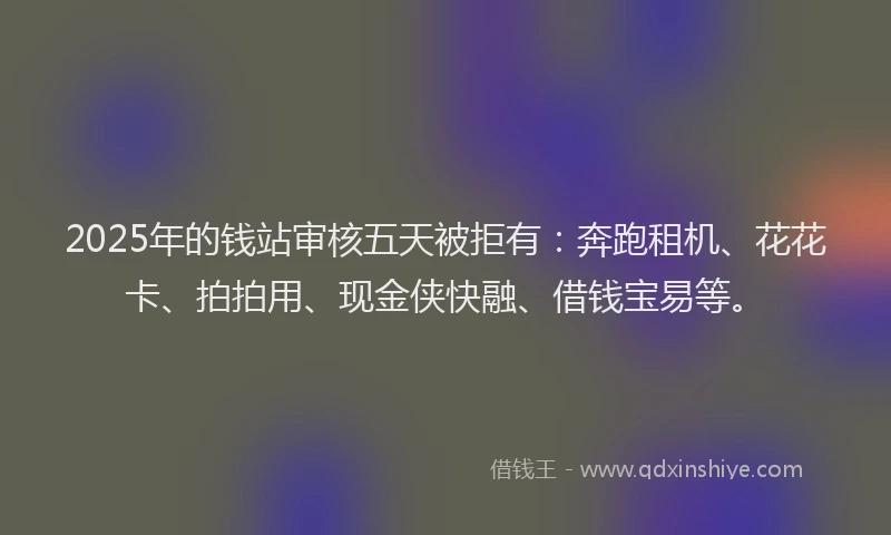 2025年的钱站审核五天被拒有：奔跑租机、花花卡、拍拍用、现金侠快融、借钱宝易等。