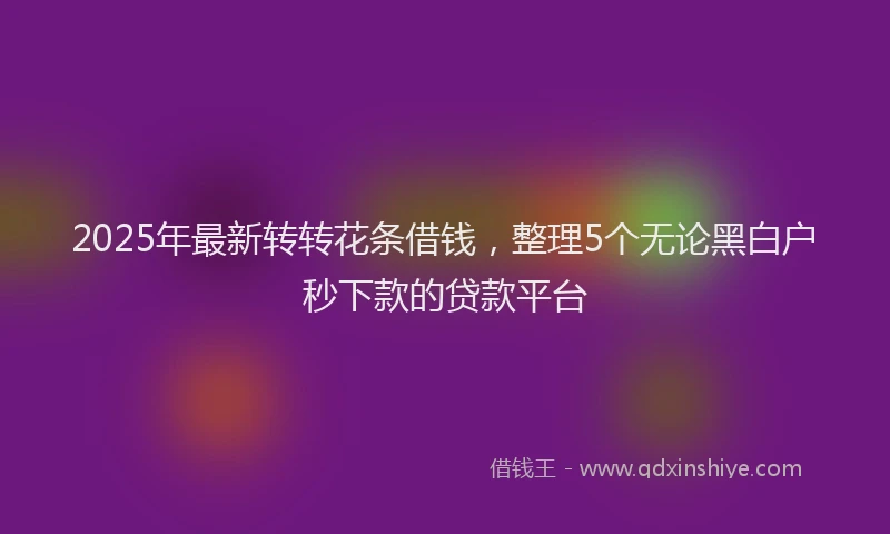 2025年最新转转花条借钱，整理5个无论黑白户秒下款的贷款平台