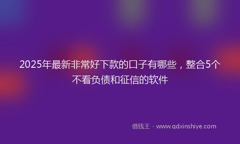 2025年最新非常好下款的口子有哪些，整合5个不看负债和征信的软件