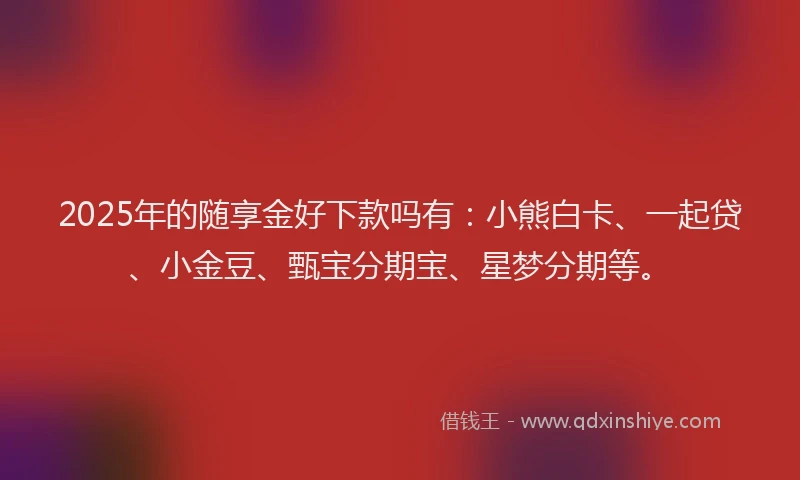 2025年的随享金好下款吗有：小熊白卡、一起贷、小金豆、甄宝分期宝、星梦分期等。