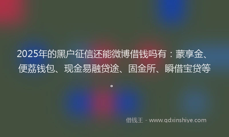 2025年的黑户征信还能微博借钱吗有：蒙享金、便荔钱包、现金易融贷途、固金所、瞬借宝贷等。