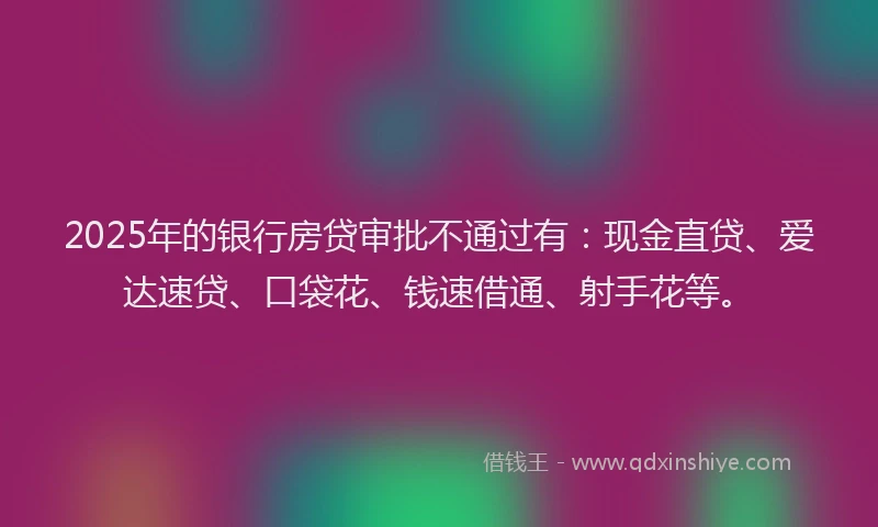 2025年的银行房贷审批不通过有：现金直贷、爱达速贷、口袋花、钱速借通、射手花等。