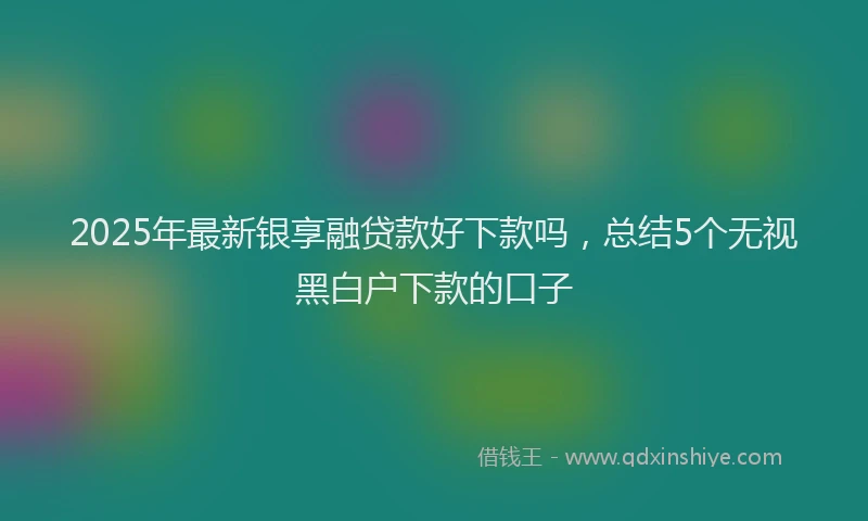 2025年最新银享融贷款好下款吗，总结5个无视黑白户下款的口子