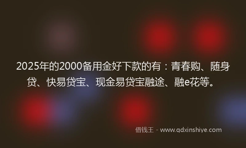 2025年的2000备用金好下款的有：青春购、随身贷、快易贷宝、现金易贷宝融途、融e花等。