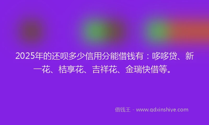 2025年的还呗多少信用分能借钱有：哆哆贷、新一花、桔享花、吉祥花、金瑞快借等。
