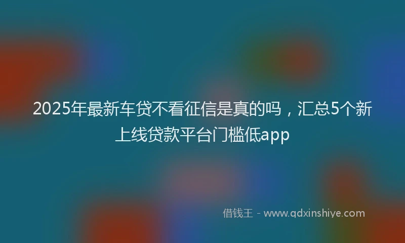 2025年最新车贷不看征信是真的吗，汇总5个新上线贷款平台门槛低app