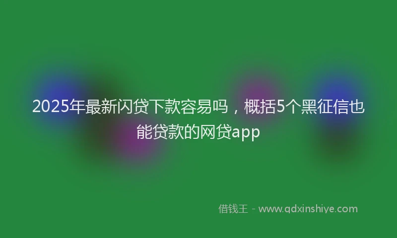 2025年最新闪贷下款容易吗，概括5个黑征信也能贷款的网贷app