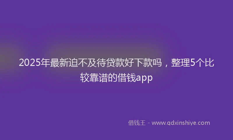 2025年最新迫不及待贷款好下款吗，整理5个比较靠谱的借钱app