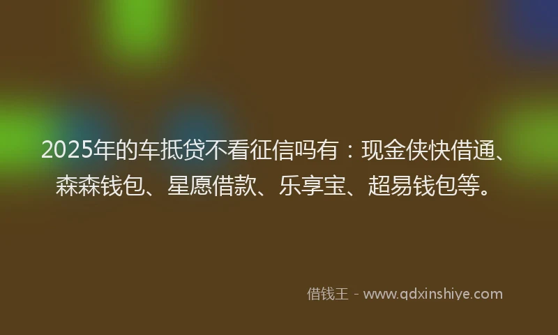 2025年的车抵贷不看征信吗有：现金侠快借通、森森钱包、星愿借款、乐享宝、超易钱包等。