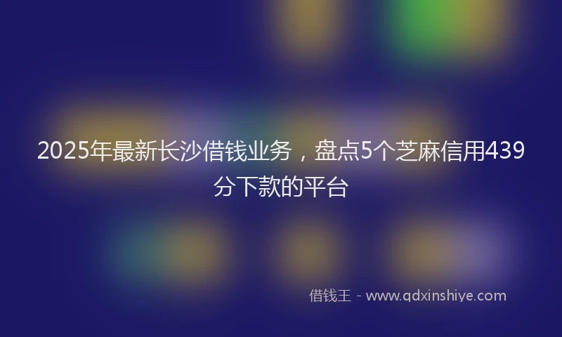 2025年最新长沙借钱业务，盘点5个芝麻信用439分下款的平台