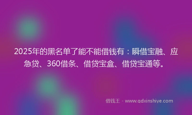 2025年的黑名单了能不能借钱有：瞬借宝融、应急贷、360借条、借贷宝盒、借贷宝通等。