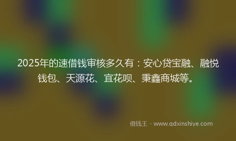 2025年的速借钱审核多久有：安心贷宝融、融悦钱包、天源花、宜花呗、秉鑫商城等。