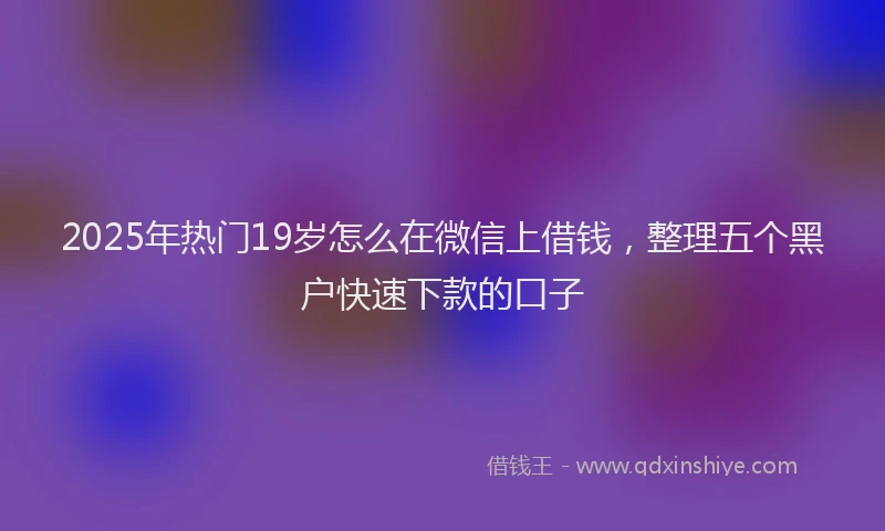 2025年热门19岁怎么在微信上借钱，整理五个黑户快速下款的口子