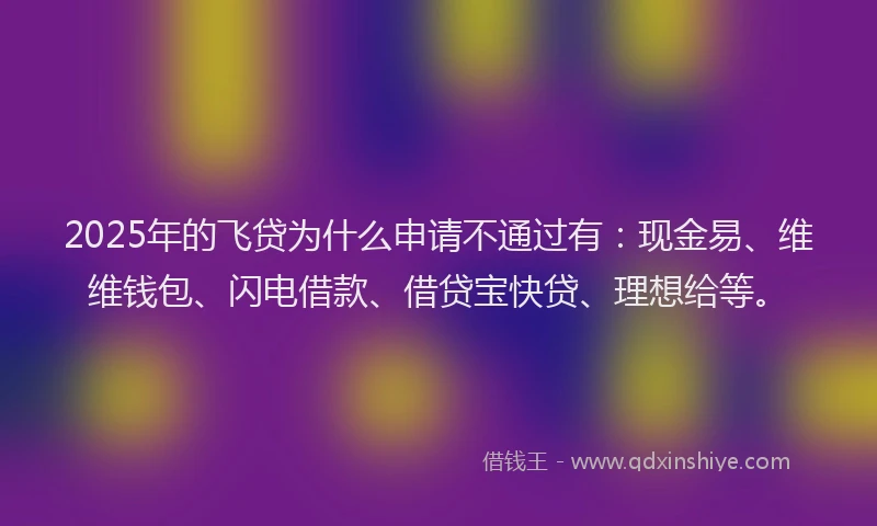 2025年的飞贷为什么申请不通过有：现金易、维维钱包、闪电借款、借贷宝快贷、理想给等。