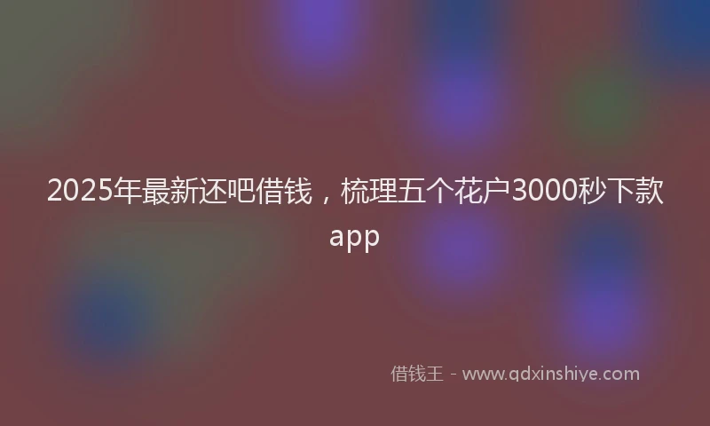 2025年最新还吧借钱，梳理五个花户3000秒下款app