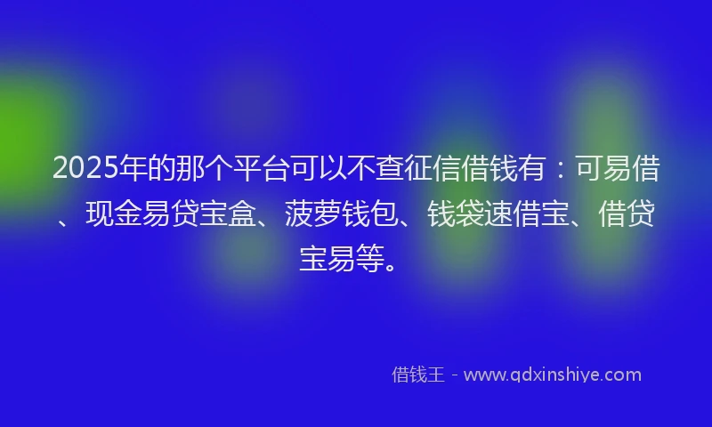 2025年的那个平台可以不查征信借钱有：可易借、现金易贷宝盒、菠萝钱包、钱袋速借宝、借贷宝易等。