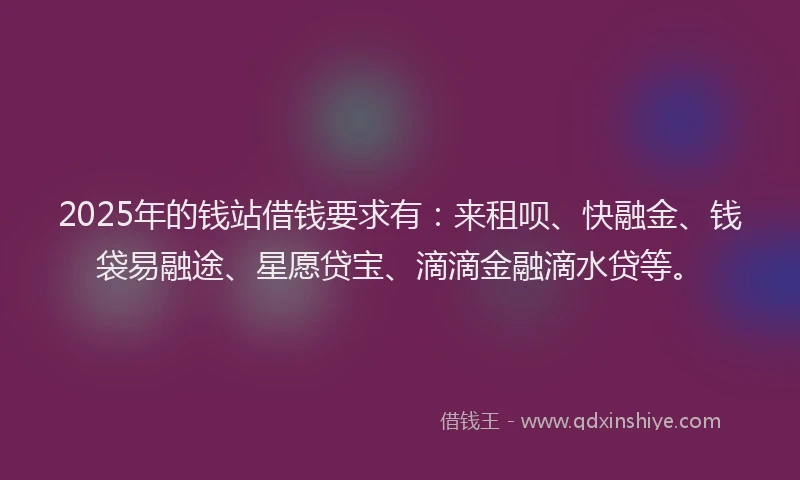 2025年的钱站借钱要求有：来租呗、快融金、钱袋易融途、星愿贷宝、滴滴金融滴水贷等。