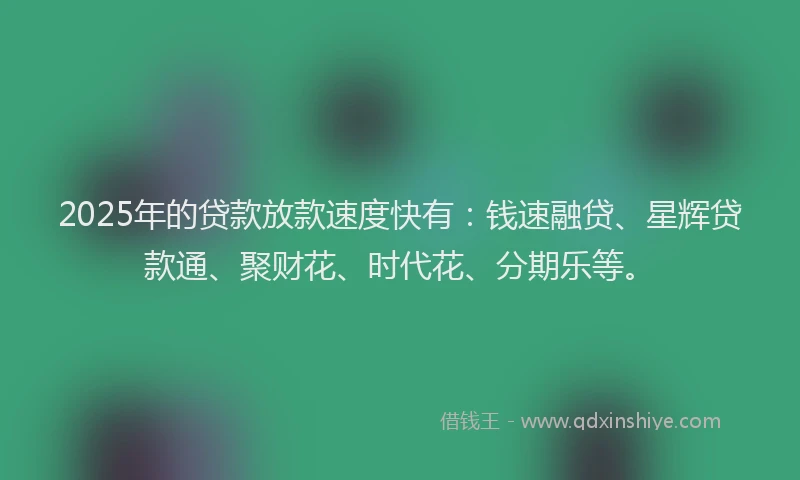 2025年的贷款放款速度快有：钱速融贷、星辉贷款通、聚财花、时代花、分期乐等。
