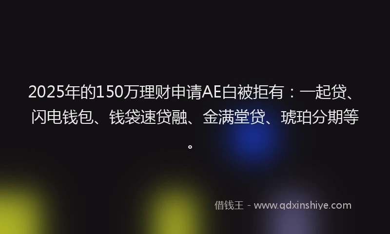 2025年的150万理财申请AE白被拒有：一起贷、闪电钱包、钱袋速贷融、金满堂贷、琥珀分期等。