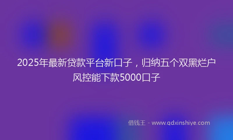 2025年最新贷款平台新口子，归纳五个双黑烂户风控能下款5000口子