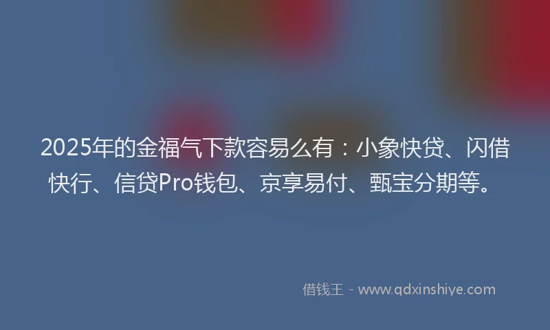 2025年的金福气下款容易么有：小象快贷、闪借快行、信贷Pro钱包、京享易付、甄宝分期等。