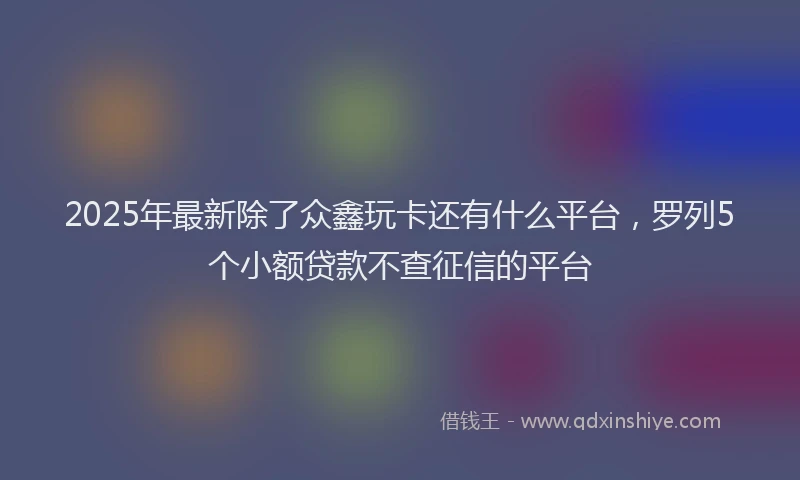 2025年最新除了众鑫玩卡还有什么平台，罗列5个小额贷款不查征信的平台