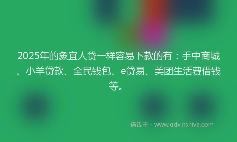 2025年的象宜人贷一样容易下款的有：手中商城、小羊贷款、全民钱包、e贷易、美团生活费借钱等。