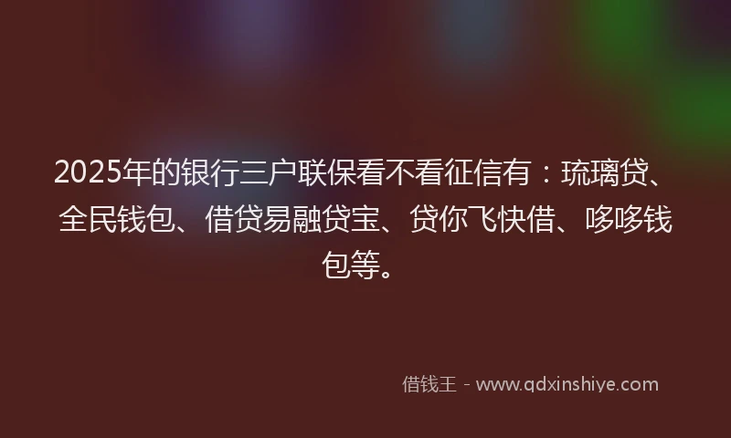 2025年的银行三户联保看不看征信有：琉璃贷、全民钱包、借贷易融贷宝、贷你飞快借、哆哆钱包等。