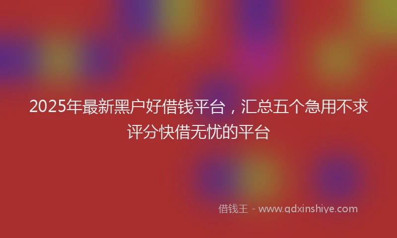 2025年最新黑户好借钱平台，汇总五个急用不求评分快借无忧的平台