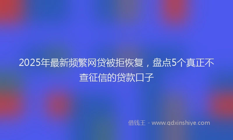 2025年最新频繁网贷被拒恢复，盘点5个真正不查征信的贷款口子
