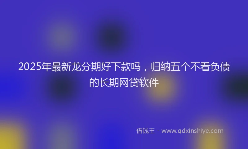 2025年最新龙分期好下款吗，归纳五个不看负债的长期网贷软件