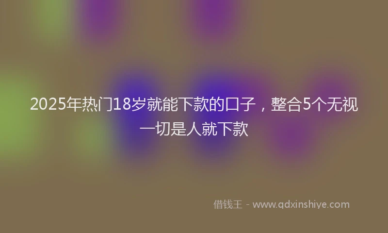 2025年热门18岁就能下款的口子，整合5个无视一切是人就下款