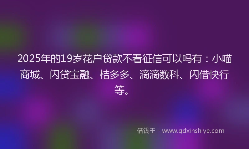 2025年的19岁花户贷款不看征信可以吗有：小喵商城、闪贷宝融、桔多多、滴滴数科、闪借快行等。