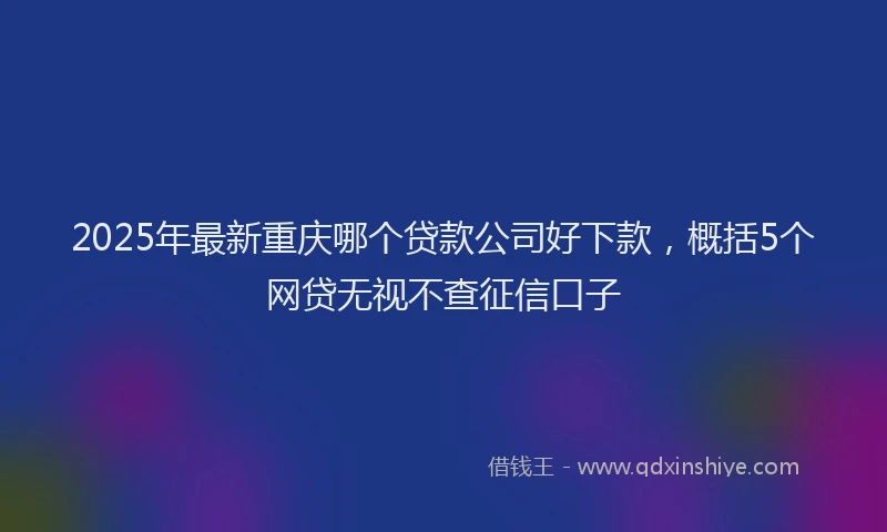 2025年最新重庆哪个贷款公司好下款，概括5个网贷无视不查征信口子