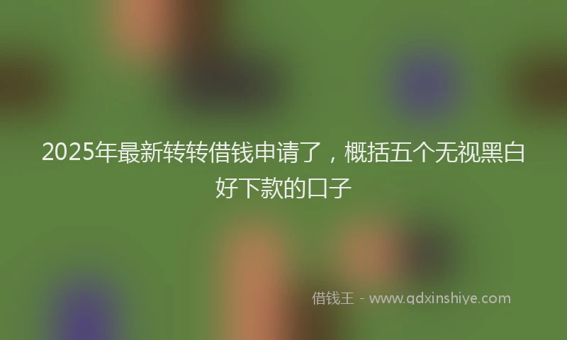2025年最新转转借钱申请了，概括五个无视黑白好下款的口子