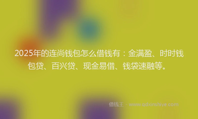 2025年的连尚钱包怎么借钱有：金满盈、时时钱包贷、百兴贷、现金易借、钱袋速融等。