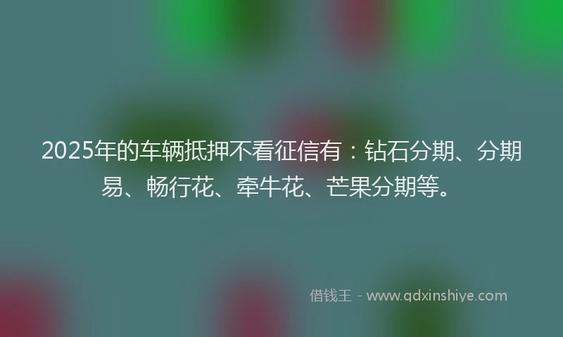 2025年的车辆抵押不看征信有：钻石分期、分期易、畅行花、牵牛花、芒果分期等。