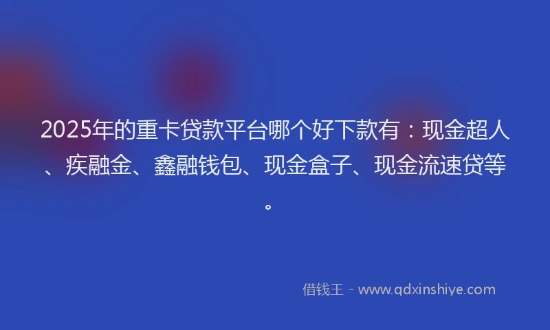 2025年的重卡贷款平台哪个好下款有：现金超人、疾融金、鑫融钱包、现金盒子、现金流速贷等。
