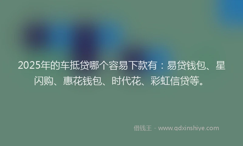 2025年的车抵贷哪个容易下款有：易贷钱包、星闪购、惠花钱包、时代花、彩虹信贷等。